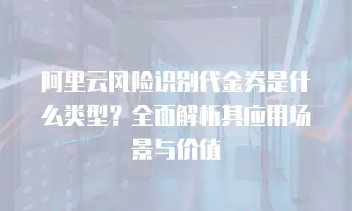 阿里云风险识别代金券是什么类型？全面解析其应用场景与价值