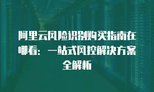 阿里云风险识别购买指南在哪看：一站式风控解决方案全解析