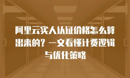 阿里云实人认证价格怎么算出来的？一文看懂计费逻辑与优化策略