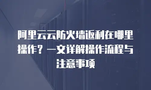 阿里云云防火墙返利在哪里操作？一文详解操作流程与注意事项