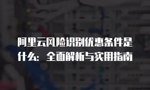 阿里云风险识别优惠条件是什么：全面解析与实用指南