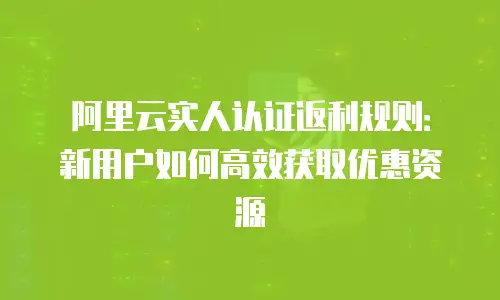 阿里云实人认证返利规则：新用户如何高效获取优惠资源