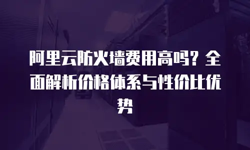 阿里云防火墙费用高吗？全面解析价格体系与性价比优势