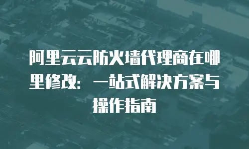 阿里云云防火墙代理商在哪里修改：一站式解决方案与操作指南
