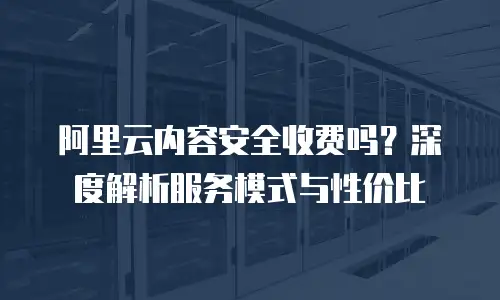 阿里云内容安全收费吗？深度解析服务模式与性价比