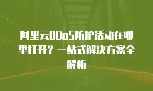 阿里云DDoS防护活动在哪里打开？一站式解决方案全解析