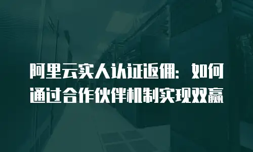 阿里云实人认证返佣：如何通过合作伙伴机制实现双赢