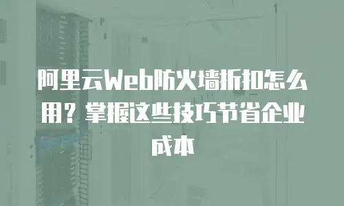 阿里云Web防火墙折扣怎么用？掌握这些技巧节省企业成本