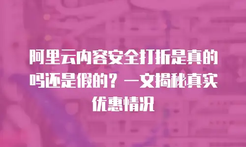 阿里云内容安全打折是真的吗还是假的？一文揭秘真实优惠情况