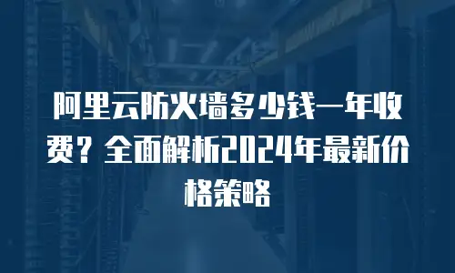 阿里云防火墙多少钱一年收费？全面解析2024年最新价格策略