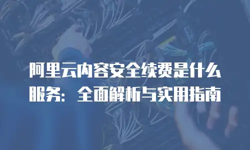 阿里云内容安全续费是什么服务：全面解析与实用指南