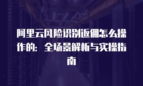 阿里云风险识别返佣怎么操作的：全场景解析与实操指南