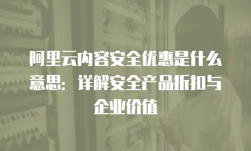 阿里云内容安全优惠是什么意思：详解安全产品折扣与企业价值