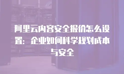 阿里云内容安全报价怎么设置：企业如何科学规划成本与安全