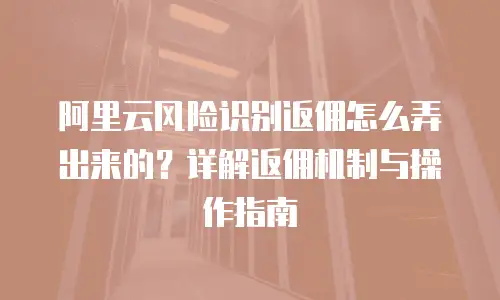 阿里云风险识别返佣怎么弄出来的？详解返佣机制与操作指南