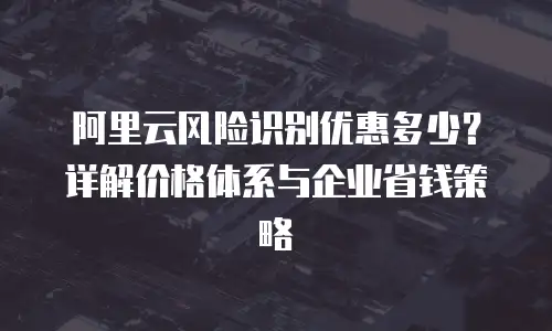 阿里云风险识别优惠多少？详解价格体系与企业省钱策略