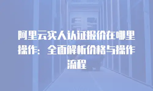 阿里云实人认证报价在哪里操作：全面解析价格与操作流程