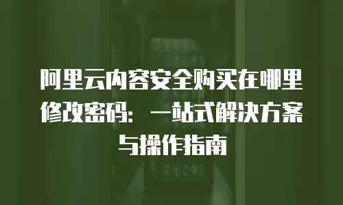 阿里云内容安全购买在哪里修改密码：一站式解决方案与操作指南