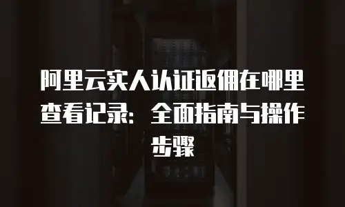 阿里云实人认证返佣在哪里查看记录：全面指南与操作步骤