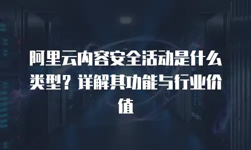 阿里云内容安全活动是什么类型？详解其功能与行业价值