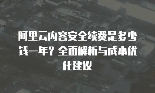 阿里云内容安全续费是多少钱一年？全面解析与成本优化建议