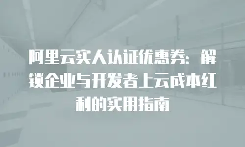 阿里云实人认证优惠券：解锁企业与开发者上云成本红利的实用指南