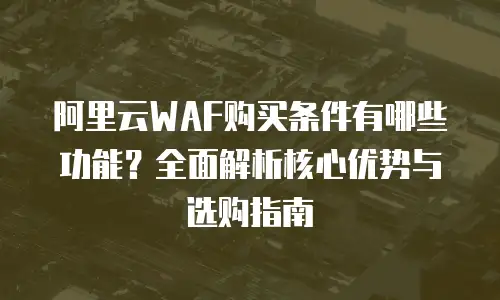 阿里云WAF购买条件有哪些功能？全面解析核心优势与选购指南