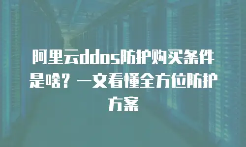 阿里云ddos防护购买条件是啥？一文看懂全方位防护方案