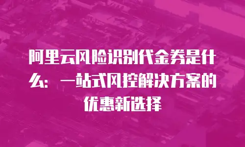 阿里云风险识别代金券是什么：一站式风控解决方案的优惠新选择