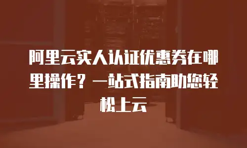 阿里云实人认证优惠券在哪里操作？一站式指南助您轻松上云