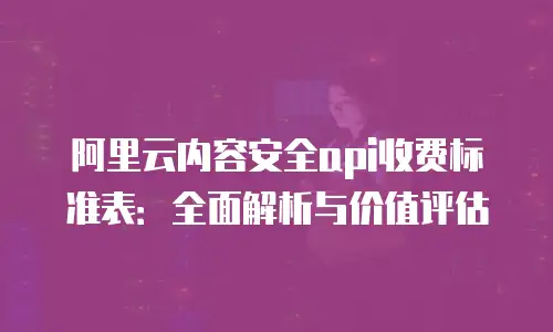 阿里云内容安全api收费标准表：全面解析与价值评估