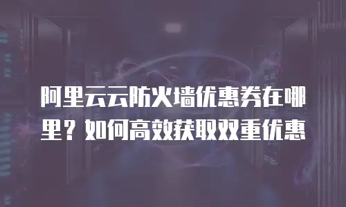 阿里云云防火墙优惠券在哪里？如何高效获取双重优惠