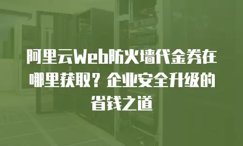 阿里云Web防火墙代金券在哪里获取？企业安全升级的省钱之道