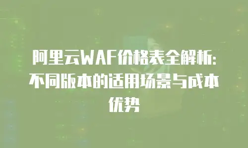 阿里云WAF价格表全解析：不同版本的适用场景与成本优势