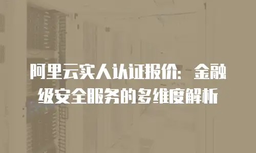 阿里云实人认证报价：金融级安全服务的多维度解析