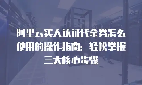 阿里云实人认证代金券怎么使用的操作指南：轻松掌握三大核心步骤