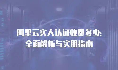 阿里云实人认证收费多少：全面解析与实用指南