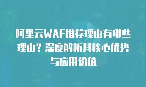 阿里云WAF推荐理由有哪些理由？深度解析其核心优势与应用价值