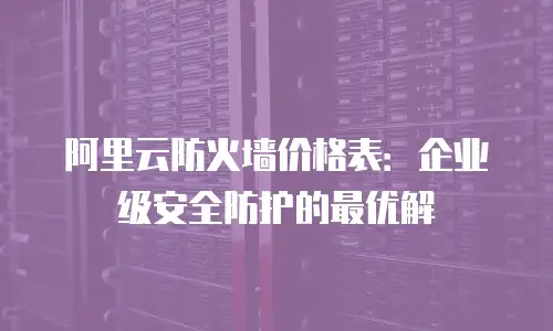 阿里云防火墙价格表：企业级安全防护的最优解