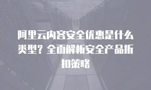 阿里云内容安全优惠是什么类型？全面解析安全产品折扣策略