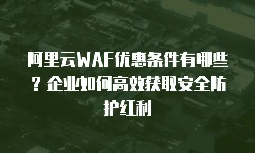 阿里云WAF优惠条件有哪些？企业如何高效获取安全防护红利