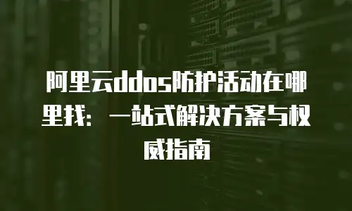 阿里云ddos防护活动在哪里找：一站式解决方案与权威指南