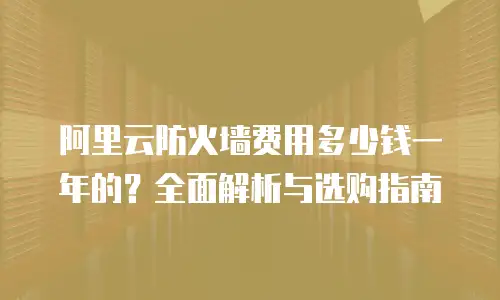 阿里云防火墙费用多少钱一年的？全面解析与选购指南