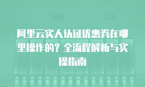 阿里云实人认证优惠券在哪里操作的？全流程解析与实操指南