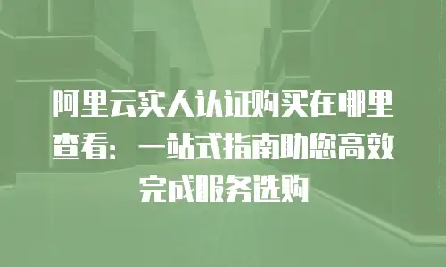阿里云实人认证购买在哪里查看：一站式指南助您高效完成服务选购