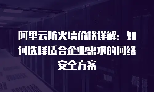 阿里云防火墙价格详解：如何选择适合企业需求的网络安全方案