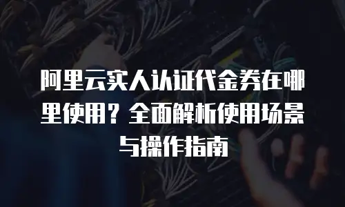 阿里云实人认证代金券在哪里使用？全面解析使用场景与操作指南