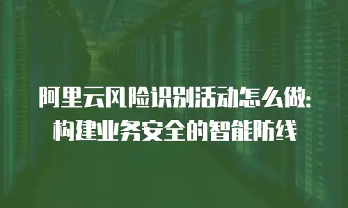 阿里云风险识别活动怎么做：构建业务安全的智能防线
