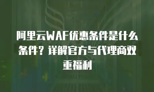 阿里云WAF优惠条件是什么条件？详解官方与代理商双重福利
