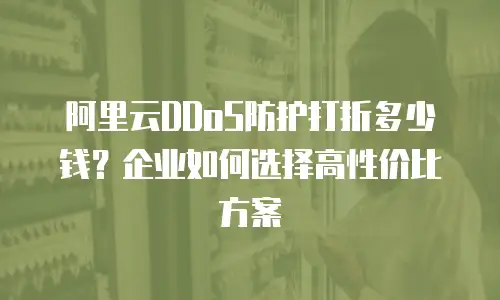 阿里云DDoS防护打折多少钱？企业如何选择高性价比方案